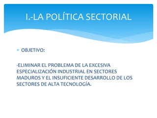 I.-LA POLÍTICA SECTORIAL
 OBJETIVO:
-ELIMINAR EL PROBLEMA DE LA EXCESIVA
ESPECIALIZACIÓN INDUSTRIAL EN SECTORES
MADUROS Y EL INSUFICIENTE DESARROLLO DE LOS
SECTORES DE ALTA TECNOLOGÍA.

 