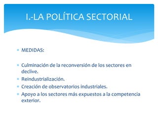 I.-LA POLÍTICA SECTORIAL
 MEDIDAS:
 Culminación de la reconversión de los sectores en
declive.
 Reindustrialización.
 Creación de observatorios industriales.
 Apoyo a los sectores más expuestos a la competencia
exterior.

 