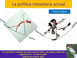 La política monetaria actual
Pedro Dudiuk
...el mayor bien es pequeño: que toda la vida es sueño, y los sueños, sueños son...
Segismundo en “La vida es sueño”
Calderón de la Barca, 1635 -
 