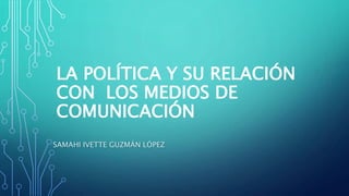 LA POLÍTICA Y SU RELACIÓN
CON LOS MEDIOS DE
COMUNICACIÓN
SAMAHI IVETTE GUZMÁN LÓPEZ
 
