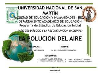 LA POLUCION DEL AIRE
UNIVERSIDAD NACIONAL DE SAN
MARTÍN
FACULTAD DE EDUCACIÓN Y HUMANIDADES – RIOJA
DEPARTAMENTO ACADÉMICO DE EDUCACIÓN
Programa de Estudios de Educación Inicial
“AÑO DEL DIÁLOGO Y LA RECONCILIACIÓN NACIONAL”
ASIGNATURA:
HOMBRE Y NATURALEZA
DOCENTE:
Lic. Mg. JOYCI CAMPOS GANOZA
INTEGRANTES:
 AGUILAR VALLES, CATHERIN.
 FLORES MARICAHUA, DEVORA.
 LOPEZ ALVARADO, CILIA NILA.
 SANTACRUZ HUACAL, LUSMILA.
2018 - II
RIOJA-PERÚ
 