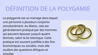 La polygamie est un mariage dans lequel
une personne a plusieurs conjoints
simultanément. Au Maroc, cela est
généralement pratiqué par des hommes
qui peuvent épouser jusqu'à quatre
femmes, selon la loi islamique. Cette
pratique est souvent justifiée à des fins
économiques ou sociales, mais elle
soulève des questions éthiques et
morales.​
DÉFINITION DE LA POLYGAMIE
 