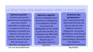 Opinions positifs :
Certaines personnes
soutiennent la polygamie
pour des raisons
culturelles et religieuses,
la voyant comme une
pratique acceptable qui
répond à des besoins
sociales. Dans des cas où
l'homme assure le bien-
être de toutes ses
épouses, la polygamie
est vue favorablement.​
LA RÉACTION DES MAROCAINS VERS LA POLYGAMIE
Evolution des
perspectives :
Avec l'avancement des
droits des femmes, de
plus en plus de voix
s'élèvent contre la
polygamie. Les jeunes
générations commencent
à remettre en question
cette pratique, favorisant
des relations
monogames comme plus
équitables.​
Opinions négatifs :
​
D'autres désapprouvent
fortement la polygamie,
la considérant comme
une source de
déséquilibre et de conflit
au sein des familles. Ils
soulignent les difficultés
émotionnelles et les
disputes qui en
découlent entre les
épouses.
 