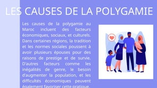 Les causes de la polygamie au
Maroc incluent des facteurs
économiques, sociaux, et culturels.
Dans certaines régions, la tradition
et les normes sociales poussent à
avoir plusieurs épouses pour des
raisons de prestige et de survie.
D'autres facteurs comme les
inégalités de genre, le besoin
d'augmenter la population, et les
difficultés économiques peuvent
LES CAUSES DE LA POLYGAMIE
 