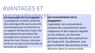 Les avantages de la polygamie :
La polygamie au Maroc présente
des avantages tels que la sécurité
économique pour les femmes et
un support familial plus large. Elle
peut également permettre des
arrangements sociaux en cas de
décès du mari. De plus, cela peut
renforcer les liens entre familles et
favoriser la solidarité.​
AVANTAGES ET
INCONVÉNIENTS
Les inconvénients de la
polygamie :
Cependant, les inconvénients
incluent des ressentiments entre
coépouses et des impacts négatifs
sur les enfants. Les femmes
peuvent ressentir de la jalousie et
de l'insécurité. Socialement, cela
peut entraîner des tensions et des
divisions dans la communauté.​
 