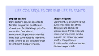 Impact positif :
Dans certains cas, les enfants de
familles polygames bénéficient
d'un réseau familial élargi qui offre
un soutien financier et
émotionnel. Ils peuvent créer des
liens avec davantage de membres
de la famille, ce qui peut renforcer
le sentiment d'appartenance.​
Impact négatif :
Cependant., la polygamie peut
aussi engendrer des effets
dévastateurs, comme la
jalousie entre frères et soeurs
et un environnement familial
instable. Les enfants peuvent
souffrir d’inquiétudes
émotionnelles et d’un manque
d’attention parentale.
LES CONSÉQUENCES SUR LES ENFANTS
 