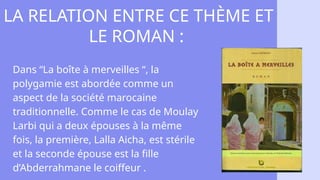 LA RELATION ENTRE CE THÈME ET
LE ROMAN :
Dans “La boîte à merveilles “, la
polygamie est abordée comme un
aspect de la société marocaine
traditionnelle. Comme le cas de Moulay
Larbi qui a deux épouses à la même
fois, la première, Lalla Aicha, est stérile
et la seconde épouse est la fille
d’Abderrahmane le coiffeur .
 
