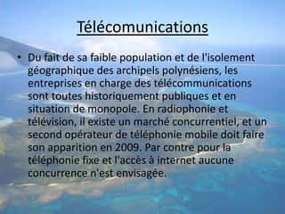 TélécomunicationsDu fait de sa faible population et de l'isolement géographique des archipels polynésiens, les entreprises en charge des télécommunications sont toutes historiquement publiques et en situation de monopole. En radiophonie et télévision, il existe un marché concurrentiel, et un second opérateur de téléphonie mobile doit faire son apparition en 2009. Par contre pour la téléphonie fixe et l'accès à internet aucune concurrence n'est envisagée.