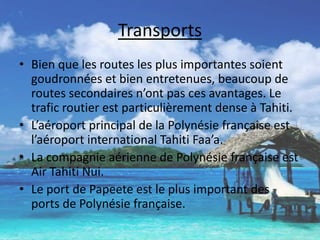 TransportsBien que les routes les plus importantes soient goudronnées et bien entretenues, beaucoup de routes secondaires n’ont pas ces avantages. Le trafic routier est particulièrement dense à Tahiti.L’aéroport principal de la Polynésie française est l’aéroport international Tahiti Faa’a.La compagnie aérienne de Polynésie française est Air Tahiti Nui.Le port de Papeete est le plus important des ports de Polynésie française.