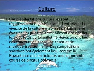 CultureDes manifestations culturelles sont régulièrement organisées afin d'entretenir la vivacité de la culture maohi et parfois la faire évoluer. Les principales manifestations ont lieu lors des fêtes du 14 juillet, le Heiva, où ont lieu des concours de danse, de chant et de musique traditionnelle. Des compétitions sportives ont également lieu, comme la Hawaiki nui va'a en octobre, une importante course de pirogue polynésie
