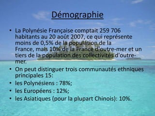 DémographieLa Polynésie Française comptait 259 706 habitants au 20 août 2007, ce qui représente moins de 0,5% de la population de la France, mais 10% de la France d'outre-mer et un tiers de la population des collectivités d'outre-mer.On peut distinguer trois communautés ethniques principales 15:les Polynésiens : 78%;les Européens : 12%;les Asiatiques (pour la plupart Chinois): 10%.