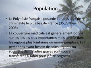 PopulationLa Polynésie française possède l’un des taux de criminalité le plus bas de France (35,73% en 2006)La couverture médicale est généralement bonne sur les îles les plus importantes mais limitée dans les régions plus lointaines ou moins peuplées. Les personnes ayant besoin de soins urgents ou souffrant de maladies graves sont souvent transférées à Tahiti pour y être soignées 
