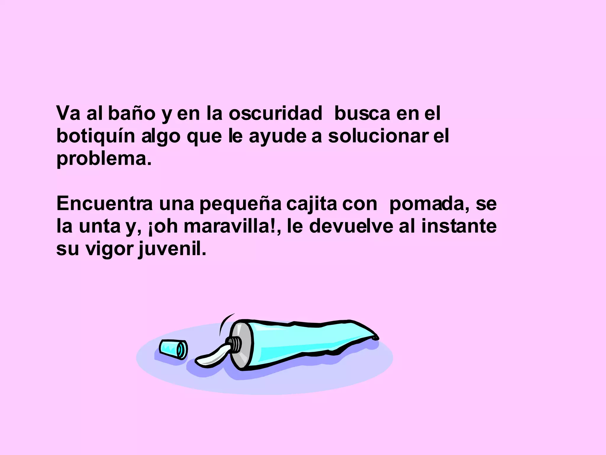 Va al baño y en la oscuridad  busca en el botiquín algo que le ayude a solucionar el problema. Encuentra una pequeña cajita con  pomada, se la unta y, ¡oh maravilla!, le devuelve al instante su vigor juvenil. 
