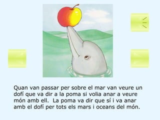 Quan van passar per sobre el mar van veure un dofí que va dir a la poma si volia anar a veure món amb ell.  La poma va dir...