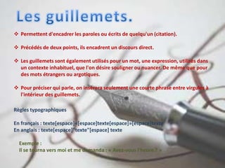  Permettent d'encadrer les paroles ou écrits de quelqu'un (citation).
 Précédés de deux points, ils encadrent un discours direct.
 Les guillemets sont également utilisés pour un mot, une expression, utilisés dans
un contexte inhabituel, que l'on désire souligner ou nuancer. De même que pour
des mots étrangers ou argotiques.
 Pour préciser qui parle, on insèrera seulement une courte phrase entre virgules à
l'intérieur des guillemets.
Règles typographiques
En français : texte[espace]«[espace]texte[espace]»[espace]texte
En anglais : texte[espace]"texte"[espace] texte
Exemple :
Il se tourna vers moi et me demanda : « Avez-vous l'heure ? »
 
