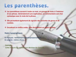  Les parenthèses servent à isoler un mot, un groupe de mots à l'intérieur
d'une phrase. Généralement une explication, un commentaire sans lien
syntaxique avec le reste de la phrase.
 Elle permettent également de signaler des variantes de genre et de
nombre.
 Encadrant un chiffre arabe, elles deviennent un appel de note.
Règles typographiques
En français : texte[espace](texte)[espace]texte.
En anglais : même chose.
Exemple :
Cette mesure est révisée (sur décision du Conseil).
 