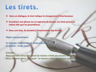  Dans un dialogue, le tiret indique le changement d'interlocuteur.
 Encadrant une phrase ou un segment de phrase, les tirets jouent le
même rôle que les parenthèses.
 Dans une liste, ils servent à l'énumération des termes.
Règles typographiques
En français : texte[espace]–[espace]texte.
En anglais : texte–texte.
Exemple :
Nous sommes venus l'an passé (la maison n'était pas encore construite).
Nous sommes venus l'an passé - la maison n'était pas encore construite.
 