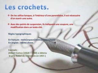  On les utilise lorsque, à l'intérieur d'une parenthèse, il est nécessaire
d'en ouvrir une autre.
 Avec des points de suspension, ils indiquent une coupure, une
modification dans un texte cité.
Règles typographiques
En français : texte[espace][texte][espace]texte
En anglais : même chose.
Exemple :
(Albert Camus [1913 – 1960] a obtenu
le prix Nobel de littérature en 1957.)
 