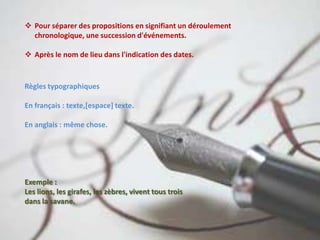  Pour séparer des propositions en signifiant un déroulement
chronologique, une succession d'événements.
 Après le nom de lieu dans l'indication des dates.
Règles typographiques
En français : texte,[espace] texte.
En anglais : même chose.
Exemple :
Les lions, les girafes, les zèbres, vivent tous trois
dans la savane.
 