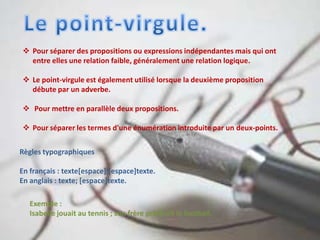 Pour séparer des propositions ou expressions indépendantes mais qui ont
entre elles une relation faible, généralement une relation logique.
 Le point-virgule est également utilisé lorsque la deuxième proposition
débute par un adverbe.
 Pour mettre en parallèle deux propositions.
 Pour séparer les termes d'une énumération introduite par un deux-points.
Règles typographiques
En français : texte[espace];[espace]texte.
En anglais : texte; [espace]texte.
Exemple :
Isabelle jouait au tennis ; son frère préférait le football.
 
