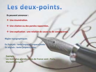 Ils peuvent annoncer :
 Une énumération.
 Une citation ou des paroles rapportées.
 Une explication : une relation de cause ou de conséquence.
Règles typographiques
En français : texte[espace]:[espace]texte.
En anglais : texte:[espace]texte.
Exemple :
Les trois plus grandes villes de France sont : Paris,
Marseille et Lyon.
 