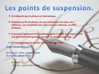  Ils indiquent que la phrase est interrompue.
 Employés en fin de phrase, ils sous-entendent une suite, une
référence, une complicité avec celui à qui on s'adresse, un effet
d'attente.
 Ils peuvent également être employés après l'initiale d'un nom ou d'un
mot (généralement grossier) que l'on ne souhaite pas citer.
 En remplacement du dernier chiffre dans une date.
Règles typographiques
En français : texte…[espace]texte.
En anglais : même chose.
Exemple :
Elle est… partie hier matin.
 