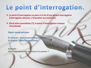  Le point d'interrogation se place à la fin d'une phrase interrogative
(interrogation directe). L'intonation est montante.
 Placé entre parenthèse (?), le point d'interrogation marque
l'incertitude.
Règles typographiques
En français : texte[espace]?[espace]texte
En anglais : texte?[espace]texte
Exemple :
Allez-vous dimanche prochain à la piscine ?
 