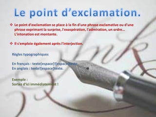  Le point d'exclamation se place à la fin d'une phrase exclamative ou d'une
phrase exprimant la surprise, l'exaspération, l'admiration, un ordre…
L'intonation est montante.
 Il s'emploie également après l'interjection.
Règles typographiques
En français : texte[espace]![espace]texte.
En anglais : texte![espace]texte.
Exemple :
Sortez d'ici immédiatement !
 