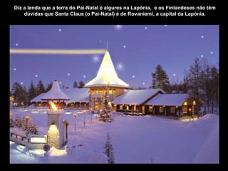 Diz a lenda que a terra do Pai-Natal é algures na Lapónia,  e os Finlandeses não têm dúvidas que Santa Claus (o Pai-Natal) é de Rovaniemi, a capital da Lapónia. 
