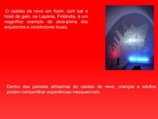  O castelo de neve em Kemi, com bar e hotel de gelo, na Lapónia, Finlândia, é um magnífico exemplo da obra-prima dos arquitectos e construtores locais. Dentro das paredes altíssimas do castelo de neve, crianças e adultos podem compartilhar experiências inesquecíveis. 