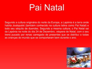 Pai Natal Segundoa cultura originária do norte da Europa, a Lapónia é a terra onde habita Joulopukki (também conhecido na cultura latina como Pai Natal) e todo seu séquito de duendes. Segundo a mesma cultura, o Pai Natal sai da Lapónia na noite do dia 24 de Dezembro, véspera de Natal, com o seu trenó puxado por renas carregado de presentes que os distribui a todas as crianças do mundo que se comportaram bem durante o ano.