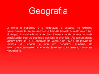 GeografiaO clima é subártico e a vegetação é esparsa no extremo norte, enquanto no sul aparece a floresta boreal. A costa oeste (na Noruega) é montanhosa mas tem invernos mais suaves e mais precipitação que as planícies centrais e orientais. As temperaturas variam entre os 15 °C positivos no Verão e os - 50º C negativos no Inverno. A Lapónia é rica em depósitos minerais de valor, particularmente minério de ferro na zona sueca, cobre na norueguesa. 