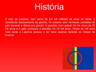 HistóriaO solo da Lapónia, com cerca de 2,5 mil milhões de anos de idade, e constituído basicamente de granito, foi coberto com inúmeras camadas de gelo durante a última era glacial. O período mais gelado foi há cerca de 20 mil anos e o gelo começou a derreter há 10 mil anos. Cerca de mil anos mais tarde a Lapónia passou a ter neve apenas durante os meses de inverno.