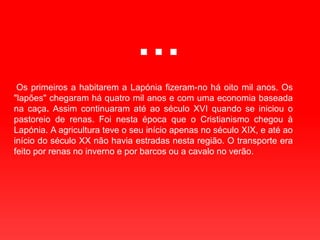 … Os primeiros a habitarem a Lapónia fizeram-no há oito mil anos. Os "lapões" chegaram há quatro mil anos e com uma economia baseada na caça. Assim continuaram até ao século XVI quando se iniciou o pastoreio de renas. Foi nesta época que o Cristianismo chegou à Lapónia. A agricultura teve o seu início apenas no século XIX, e até ao início do século XX não havia estradas nesta região. O transporte era feito por renas no inverno e por barcos ou a cavalo no verão.