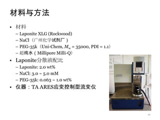材料与方法
• 材料
 – Laponite XLG (Rockwood)
 – NaCl（广州化学试剂厂）
 – PEG-35k（Uni-Chem, Mw = 35000, PDI = 1.1）
 – 超纯水（Millipore Milli-Q）
• Laponite分散液配比
 – Laponite: 2.0 wt%
 – NaCl: 3.0 ~ 5.0 mM
 – PEG-35k: 0.063 ~ 1.0 wt%
• 仪器：TA ARES应变控制型流变仪



                                              16
 