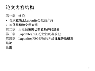 论文内容结构
第一章 绪论
• 合成锂藻土Laponite分散液介绍
• 振荡剪切流变学介绍
第二章 大幅振荡剪切实验条件的建立
第三章 Laponite/PEG分散液的凝胶化
第四章 Laponite/PEG凝胶的非线性粘弹性研究
结论
致谢




                              2
 