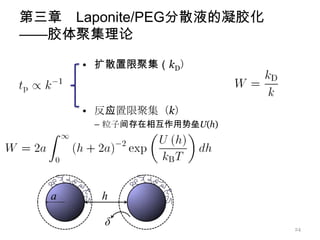 第三章 Laponite/PEG分散液的凝胶化
——胶体聚集理论

     • 扩散置限聚集（kD）



     • 反应置限聚集（k）
       – 粒子间存在相互作用势垒U(h)




                           24
 