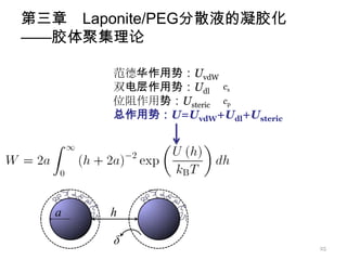 第三章 Laponite/PEG分散液的凝胶化
——胶体聚集理论

        范德华作用势：UvdW
        双电层作用势：Udl cs
        位阻作用势：Usteric cp
        总作用势：U=UvdW+Udl+Usteric




                                  25
 