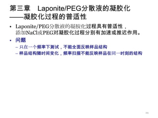 第三章 Laponite/PEG分散液的凝胶化
——凝胶化过程的普适性
• Laponite/PEG分散液的凝胶化过程具有普适性，
  添加NaCl或PEG对凝胶化过程分别有加速或推迟作用。
• 问题
 – 只在一个频率下测试，不能全面反映样品结构
 – 样品结构随时间变化，频率扫描不能反映样品在同一时刻的结构




                                  29
 