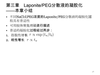 第三章 Laponite/PEG分散液的凝胶化
——本章小结
• 不同NaCl或PEG浓度的Laponite/PEG分散液的凝胶化过
   程具有普适性
• 可用胶体聚集理论进行描述
• 普适的凝胶化过程经过两步：
1. 指数性增长
2. 线性增长




                                      38
 