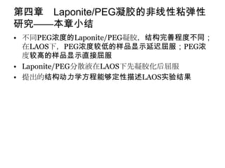 第四章 Laponite/PEG凝胶的非线性粘弹性
研究——本章小结
• 不同PEG浓度的Laponite/PEG凝胶，结构完善程度不同；
  在LAOS下，PEG浓度较低的样品显示延迟屈服；PEG浓
  度较高的样品显示直接屈服
• Laponite/PEG分散液在LAOS下先凝胶化后屈服
• 提出的结构动力学方程能够定性描述LAOS实验结果
 