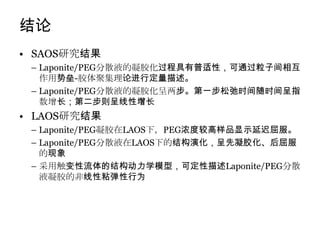 结论
• SAOS研究结果
 – Laponite/PEG分散液的凝胶化过程具有普适性，可通过粒子间相互
   作用势垒-胶体聚集理论进行定量描述。
 – Laponite/PEG分散液的凝胶化呈两步。第一步松弛时间随时间呈指
   数增长；第二步则呈线性增长
• LAOS研究结果
 – Laponite/PEG凝胶在LAOS下，PEG浓度较高样品显示延迟屈服。
 – Laponite/PEG分散液在LAOS下的结构演化，呈先凝胶化、后屈服
   的现象
 – 采用触变性流体的结构动力学模型，可定性描述Laponite/PEG分散
   液凝胶的非线性粘弹性行为
 