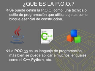 ¿QUE ES LA P.O.O.?
Se puede definir la P.O.O. como una técnica o
estilo de programación que utiliza objetos como
bloque esencial de construcción.
La POO no es un lenguaje de programación,
más bien se puede aplicar a muchos lenguajes,
como el C++,Python, etc.
 