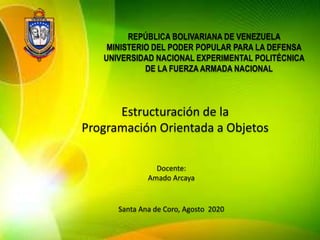 REPÚBLICA BOLIVARIANA DE VENEZUELA
MINISTERIO DEL PODER POPULAR PARA LA DEFENSA
UNIVERSIDAD NACIONAL EXPERIMENTAL POLITÉCNICA
DE LA FUERZA ARMADA NACIONAL
Estructuración de la
Programación Orientada a Objetos
Docente:
Amado Arcaya
Santa Ana de Coro, Agosto 2020
 