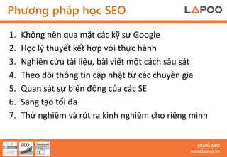 Phương pháp học SEO

1.   Không nên qua mặt các kỹ sư Google
2.   Học lý thuyết kết hợp với thực hành
3.   Nghiên cứu tài liệu, bài viết một cách sâu sát
4.   Theo dõi thông tin cập nhật từ các chuyên gia
5.   Quan sát sự biến động của các SE
6.   Sáng tạo tối đa
7.   Thử nghiệm và rút ra kinh nghiệm cho riêng mình


                                                 NGHỀ SEO
                                               www.lapoo.vn
 