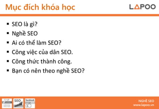 Mục đích khóa học

   SEO là gì?
   Nghề SEO
   Ai có thể làm SEO?
   Công việc của dân SEO.
   Công thức thành công.
   Bạn có nên theo nghề SEO?



                                  NGHỀ SEO
                                www.lapoo.vn
 