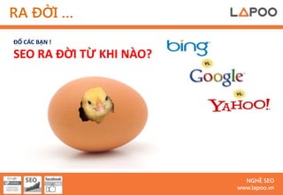 RA ĐỜI …
ĐỐ CÁC BẠN !

SEO RA ĐỜI TỪ KHI NÀO?




                           NGHỀ SEO
                         www.lapoo.vn
 