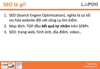 SEO là gì?

1. SEO (Search Engine Optimization), nghĩa là sự tối
   ưu hóa website đối với công cụ tìm kiếm.
2. Mục đích: TOP đầu kết quả tự nhiên trên SERPs
3. SEO: trang web, hình ảnh, địa điểm, video…




                                                  NGHỀ SEO
                                                www.lapoo.vn
 