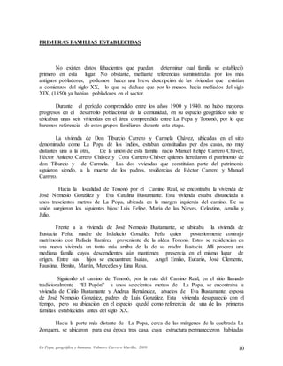 La Popa, geográfica y humana. Valmore Carrero Murillo, 2009 10
PRIMERAS FAMILIAS ESTABLECIDAS
No existen datos fehacientes que puedan determinar cual familia se estableció
primero en esta lugar. No obstante, mediante referencias suministradas por los más
antiguos pobladores, podemos hacer una breve descripción de las viviendas que existían
a comienzos del siglo XX, lo que se deduce que por lo menos, hacia mediados del siglo
XIX, (1850) ya habían pobladores en el sector.
Durante el período comprendido entre los años 1900 y 1940. no hubo mayores
progresos en el desarrollo poblacional de la comunidad, en su espacio geográfico solo se
ubicaban unas seis viviendas en el área comprendida entre La Popa y Tononó, por lo que
haremos referencia de estos grupos familiares durante esta etapa.
La vivienda de Don Tiburcio Carrero y Carmela Chávez, ubicadas en el sitio
denominado como La Popa de los Indios, estaban constituidas por dos casas, no muy
distantes una a la otra, De la unión de esta familia nació Manuel Felipe Carrero Chávez,
Héctor Aniceto Carrero Chávez y Cora Carrero Chávez quienes heredaron el patrimonio de
don Tiburcio y de Carmela. Las dos viviendas que constituían parte del patrimonio
siguieron siendo, a la muerte de los padres, residencias de Héctor Carrero y Manuel
Carrero.
Hacia la localidad de Tononó por el Camino Real, se encontraba la vivienda de
José Nemesio González y Eva Catalina Bustamante. Esta vivienda estaba distanciada a
unos trescientos metros de La Popa, ubicada en la margen izquierda del camino. De su
unión surgieron los siguientes hijos: Luís Felipe, María de las Nieves, Celestino, Amalia y
Julio.
Frente a la vivienda de José Nemesio Bustamante, se ubicaba la vivienda de
Eustacia Peña, madre de Indalecio González Peña quien posteriormente contrajo
matrimonio con Rafaela Ramírez proveniente de la aldea Tononó. Estos se residencian en
una nueva vivienda un tanto más arriba de la de su madre Eustacia. Allí procrea una
mediana familia cuyos descendientes aún mantienen presencia en el mismo lugar de
origen. Entre sus hijos se encuentran: Isaías, Ángel Emilio, Eucario, José Clemente,
Faustina, Benito, Martín, Mercedes y Lina Rosa.
Siguiendo el camino de Tononó, por la ruta del Camino Real, en el sitio llamado
tradicionalmente “El Puyón” a unos setecientos metros de La Popa, se encontraba la
vivienda de Cirilo Bustamante y Andrea Hernández, abuelos de Eva Bustamante, esposa
de José Nemesio González, padres de Luís González. Esta vivienda desapareció con el
tiempo, pero su ubicación en el espacio quedó como referencia de una de las primeras
familias establecidas antes del siglo XX.
Hacia la parte más distante de La Popa, cerca de las márgenes de la quebrada La
Zorquera, se ubicaron para esa época tres casa, cuya estructura permanecieron habitadas
 