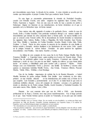 La Popa, geográfica y humana. Valmore Carrero Murillo, 2009 11
por descendientes suyos hasta la década de los setenta. A estas vivienda se accedía por un
camino que interceptaba el propio Camino Real que conducía hacia Tononó
En este lugar se encontraba primeramente la vivienda de Natividad Gonzáles,
casado con Griselda Useche, esta unión surgieron los siguientes hijos: Carmen, Flora,
Pedro, Esperanza y Augusto . Esta era una casa de techo de teja y paredes de adobe y
bahareque. Alguna vez funciono en sus inmediaciones, un horno doméstico en el que se
quemaba cal y se fabricaban tejas de forma manual.
Unos metros más allá, siguiendo el camino a la quebrada Zorca, estaba la casa de
Josefa, Sofía y Carlina González. Esta particular residencia albergó a un numero amplio de
descendientes que durante los años cincuenta fuero a formar parte de nuevas familias en lo
que se conoció como Tononó arriba. De la descendencia de Josefa González se mencionan
los siguientes hijos: Isidora, Rufino, Celina y Miguelina, De Sofía Gonzáles: Juan Vicente,
José Eloy, Matilde y Apolonia, de Carlina González: Arcadio, Daniel, Carlos Julio, Ninfa,
Froilana y Ásael. Hacia los años sesenta, la mayoría de los miembros de esta familia se
habían casado y formado núcleos familiares a los alrededores de este sector. Sólo quedó
en la antigua vivienda la señora Isidora González de quien nacieron los siguientes
descendientes: José Paulino, Ana maría. Eusebio y Corina.
La última de este conjunto de tres casas fue la de Pedro Enrique Murillo. Hijo de
Francisco Murillo7 y Cupertina López quien residían en el sector de Tononó abajo. Pedro
Enrique Fue de profesión gallero como su padre Francisco. Construyó una vivienda de
bahareque y techo de teja a los pies de una falda8 tupidas de cultivos, en cuyo frente había
hecho un extenso y enladrillado patio para asolear café y aporrear 9 frijoles. Pedro
Enrique caso con Gumersindo Torres y procreo una familia de hembras y varones entre
quienes se mencionan: Isabelina Murillo Torres, Ana Ursula, Francisco Alberto, Pascual.
Martín, Vitelio Olivo, Orfelina y José Domingo
Una de las familias importantes de señalar fue la de Ramón Monsalve e Isabel
Murillo, hermana de pedro enrique Murillo. Esta familia tuvo residencia en dos sitios,
primero en una vivienda ubicada en las inmediaciones del camino real, al frente de la
que ocupaba Luís Gonzáles y posteriormente en el año 37, se muda hacia lo que sería su
residencia definitiva ubicada cerca del conjunto de viviendas cercanas a la quebrada en
donde se ubicaban las de Pedro enrique Murillo, Josefa González y Natividad González. De
esta unión nacen; Elías, Elpidio, Lola y Oliva
Durante los casi cuarenta años que van de 1900 a 1940, esta fisonomía
poblacional de la Popa y Tononó, tuvo muy pocas transformaciones. Fue el largo período
en el que Juan Vicente Gómez ejercía el poder en Venezuela, en un país que aún siendo
7 Francisco Murillo vivió en Tononó Abajo. No era nacido en esta localidad y se estima que llegó aquí
procedente de Villa del Rosario, Colombia. Contrajo matrimonio con Cupertna López, A la muerte de
Cupertna casó con Doña Enriqueta mujer recordada por su recio carácter
8 Se denominaba así a una extensión de tierra amplia y semiinclinada
9 Era una práctica campesina que consistía en pegar fuertemente con dos delgadas varas de café un rumbo
de frijoles en vaina, cuando estaba secos, para extraerle, por impacto, el fruto de que se encontraba en sus
cubiertas
 